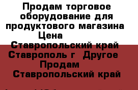 Продам торговое оборудование для продуктового магазина  › Цена ­ 80 000 - Ставропольский край, Ставрополь г. Другое » Продам   . Ставропольский край